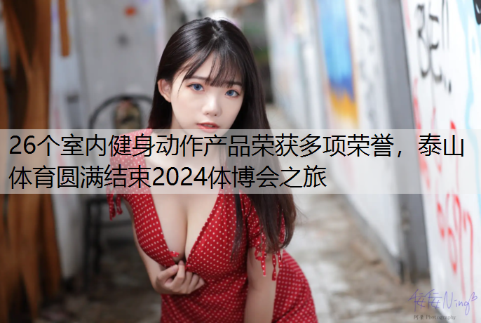 26个室内健身动作产品荣获多项荣誉，泰山体育圆满结束2024体博会之旅